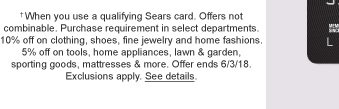 †When you use a qualifying Sears card. Offers not combinable. Purchase requirement in select departments. 10% off on clothing, shoes, fine jewelry and home fashions. 5% off on tools, home appliances, lawn & garden, sporting goods, mattresses & more. Offer ends 6/3/18. Exclusions apply. See details.