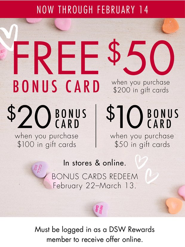 NOW THROUGH FEBRUARY 14 | FREE $50 BONUS CARD when you purchase $200 in gift cards | $20 BONUS CARD when you purchase $100 in gift cards | $10 BONUS CARD when you purchase $50 in gift cards | In stores & online. BONUS CARDS REDEEM February 22–March 13. | Must be logged in as a DSW Rewards member to receive offer online.