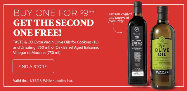 BUY ONE FOR $9.99 GET THE SECOND ONE FREE! | Taste & CO. Extra Virgin Olive Oils for Cooking(1L) and Drizzling(750 ml) or Oak Barrel Aged Balsamic Vinegar of Modena(750 ml). | FIND A STORE | Valid thru 1/13/18. While supplies last.