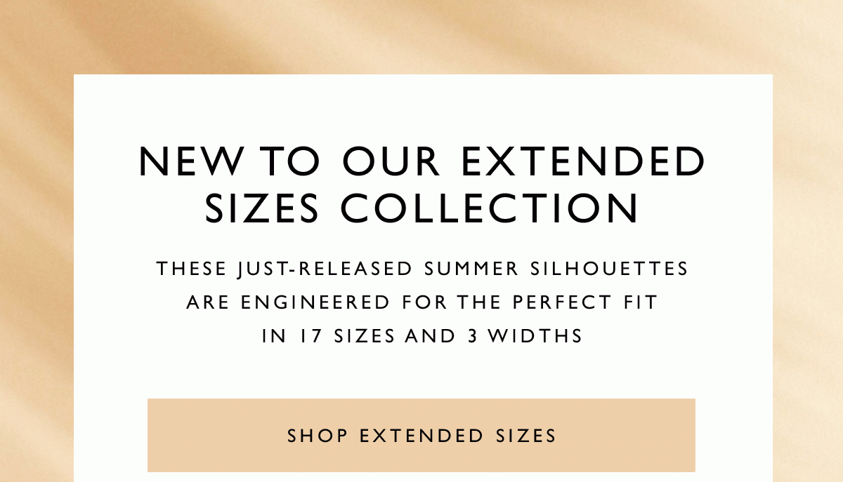 New to Our Extended Sizes Collection. These just-released summer silhouettes are engineered for the perfect fit in 17 sizes and 3 widths.