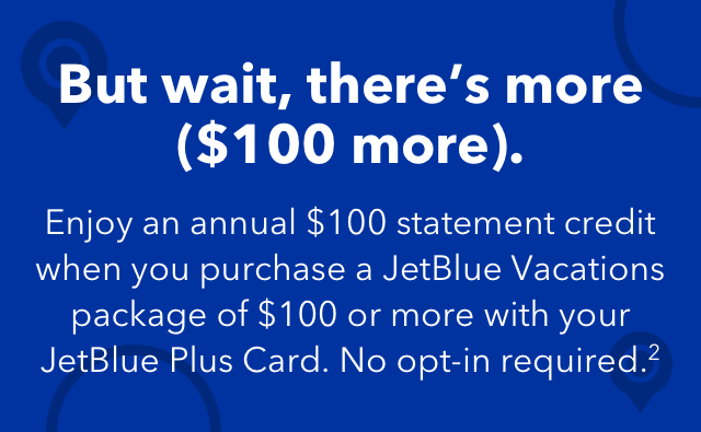 But wait, there's more ($100 more). Enjoy an annual $100 statement credit when you purchase a JetBlue Vacations package of $100 or more with your JetBlue Plus Card. No opt-in required.(2)