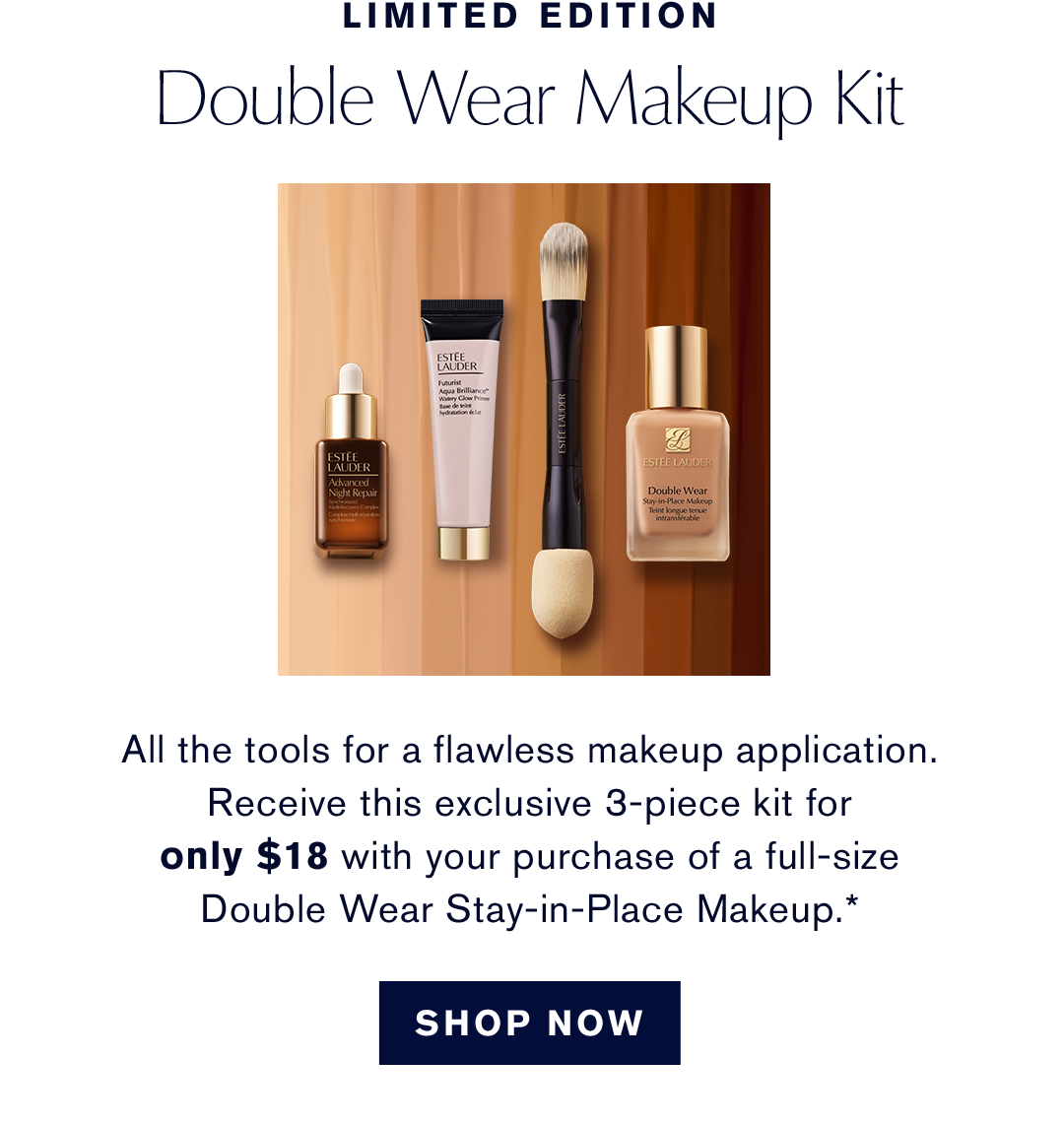 Limited Edition. Double Wear Makeup Kit. All the tools for a flawless makeup application. Receive this exclusive 3-piece kit for only $18 with your purchase of a full-size Double Wear Stay-in-Place Makeup.* | SHOP NOW