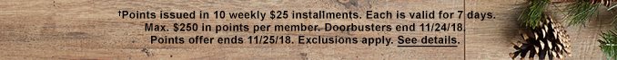 †Points issued in 10 weekly $25 installments. Each is valid for 7 days. Max. $250 in points per member. Doorbusters end 11/24/18. Points offer ends 11/25/18. Exclusions apply. See details.