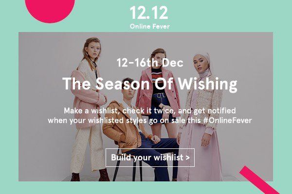 12.12 Online Fever: 12-16 Dec. The season of wishing. Make a wishlist, check it twice, and get notified when your wishlisted styles go on sale this #OnlineFever. Build your wishlist now