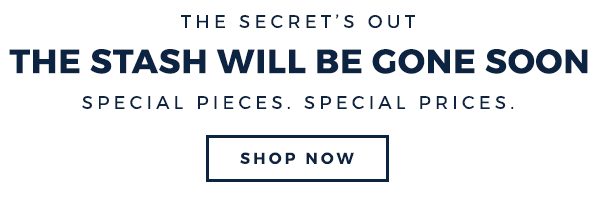 HE SECRET’S OUT THE STASH WILL BE GONE SOON SPECIAL PIECES. SPECIAL PRICES. SHOP NOW