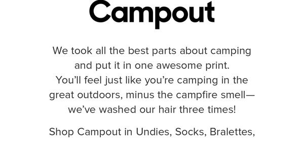 We took all the best parts about camping and put it in one awesome print. Kinda like camping in the great outdoors— minus the campfire smell. We’ve washed our hair three times! Shop Campout in Undies, Socks, Bralettes, Lounge Pants, Onesies & BuddyBands™.