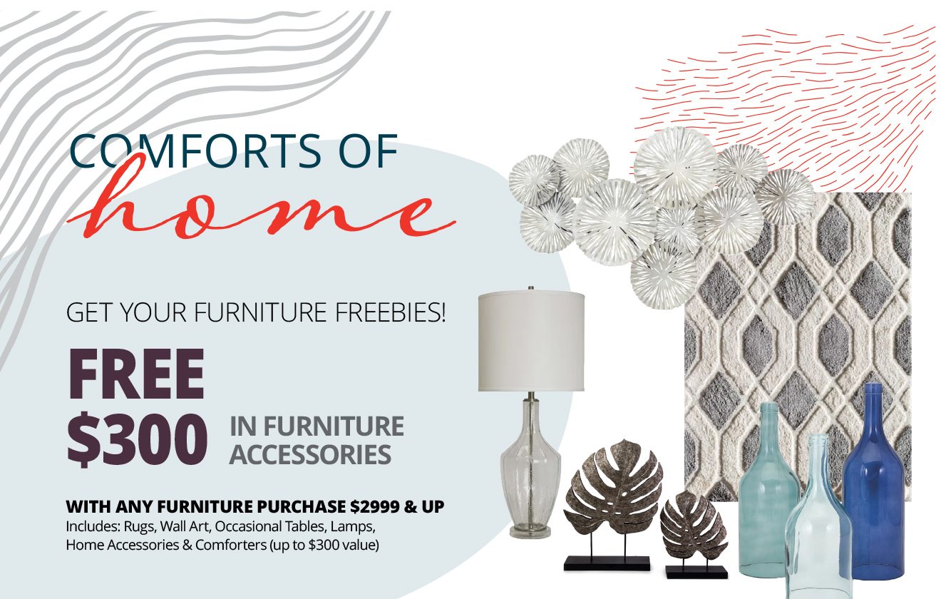 Comforts Of Home | GET YOUR FURNITURE FREEBIES! FREE $300 IN FURNITURE ACCESSORIES WITH ANY FURNITURE PURCHASE $2999 & UP | Includes: Rugs, Wall Art, Occasional Tables, Lamps, Home Accessories & Comforters (up to $300 value)
