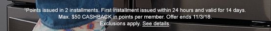 †Points issued in 2 installments. First installment issued within 24 hours and valid for 14 days. Max. $50 CASHBACK in points per member. Offer ends 11/3/18. Exclusions apply. See details.