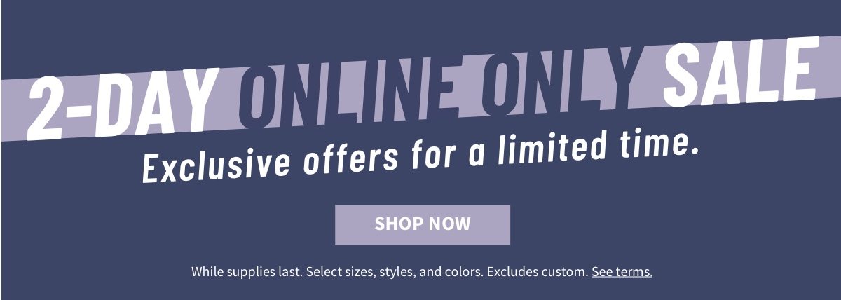 2-Day Online Only Sale Exclusive offers for a limited time. Shop Now While supplies last. Select sizes, styles, and colors. Excludes custom. See terms.
