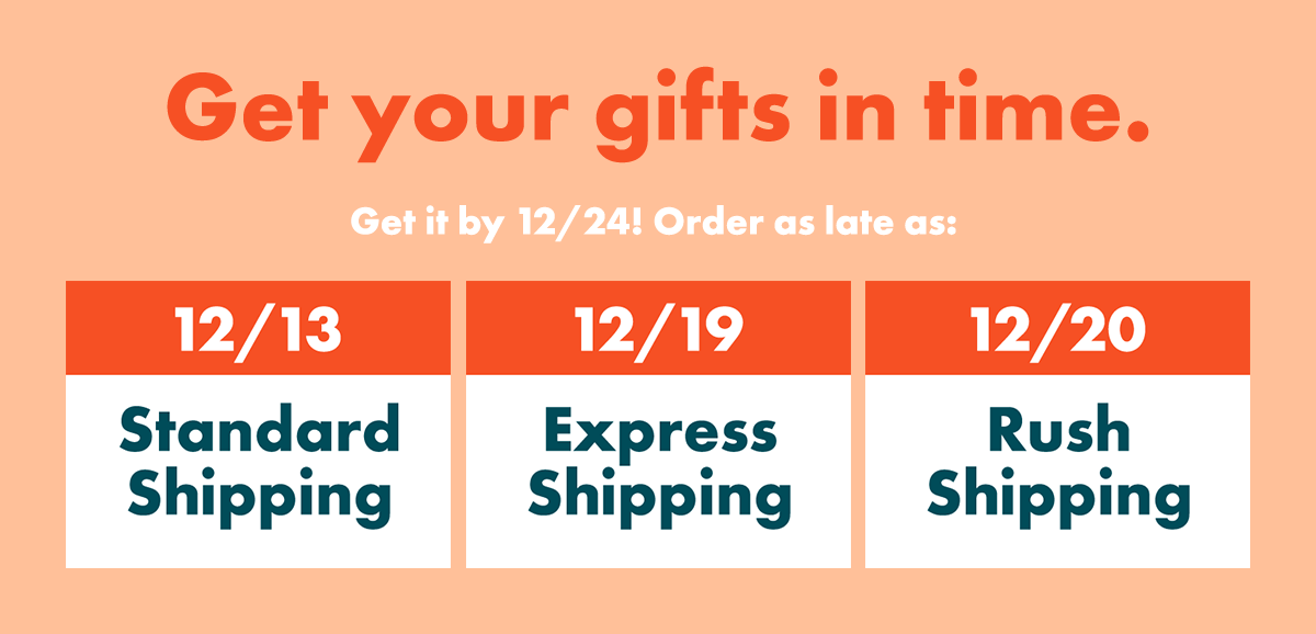 Get your gifts in time. Get it by 12/24! Order as late as: 12/13 – Standard Shipping | 12/19 – Express Shipping | 12/20 – Rush Shipping