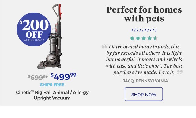 Cinetic™ Big Ball Animal / Allergy Upright Vacuum | Perfect for homes with pets | ‘‘I have owned many brands, this by far exceeds all others. It is light but powerful. It moves and swivels with ease and little effort. The best purchase I've made. Love it.’’ | - JACQ, Pennsylvania | $499.99 | $200 Off | Valid thru 12/30/17 | ships free | shop now