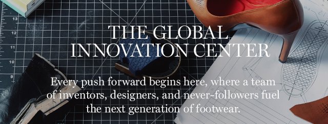 THE GLOBAL INNOVATION CENTER Every push forward begins here, where a team of inventors, designers, and never-followers fuel the next generation of footwear.