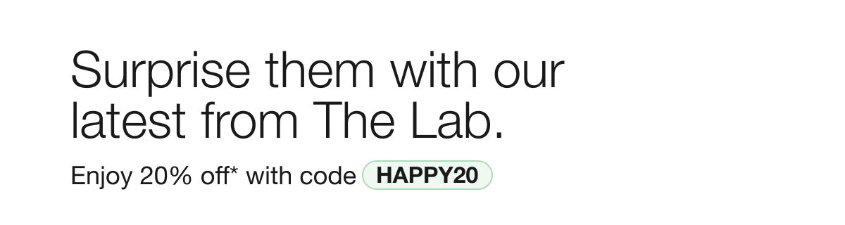 Surprise them with our latest from The Lab. | Enjoy 20% off* with code HAPPY20