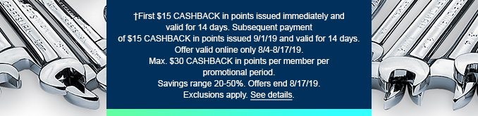 †First $15 CASHBACK in points issued immediately and valid for 14 days. Subsequent payment of $15 CASHBACK in points issued 9/1/19 and valid for 14 days. Offer valid online only 8/4-8/17/19. Max. $30 CASHBACK in points per member per promotional period. Savings range 20-50%. Offers end 8/17/19. Exclusions apply. See details.