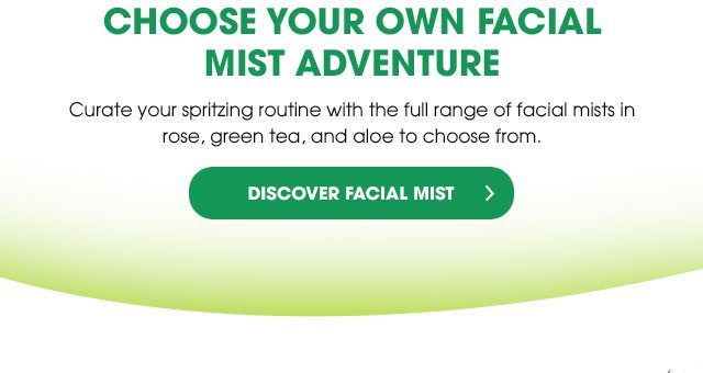 CHOOSE YOUR OWN FACIAL MIST ADVENTURE - Curate your spritzing routine with the full range of facial mists in rose, green tea, and aloe to choose from. - DISCOVER FACIAL MIST >