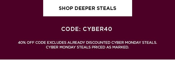 SHOP DEEPER STEALS > CODE: CYBER 40 40% OFF CODE EXCLUDES ALREADY DISCOUNTED CYBER MONDAY STEALS. CYBER MONDAY STEALS PRICED AS MARKED.