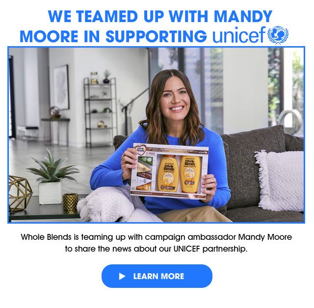 WE TEAMED UP WITH MANDY - MOORE IN SUPPORTING unicef - Whole Blends is teaming up with campaign ambassador Mandy Moore to share the news about our UNICEF partnership. - > LEARN MORE