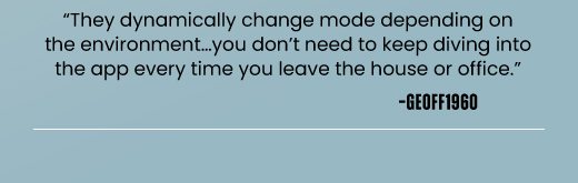 "They dynamically change mode depending on the environment…you don’t need to keep diving into the app every time you leave the house or office." -GEOFF1960