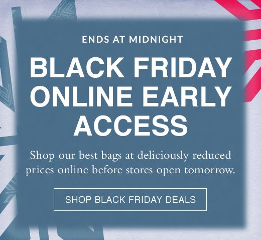 Ends At Midnight. Black Friday Online Early Access. Shop our best bags at deliciously reduced prices online before stores open tomorrow. SHOP BLACK FRIDAY DEALS