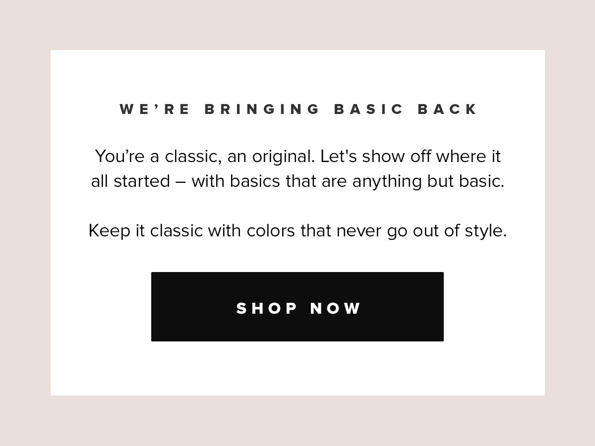 We're Bringing Basic Back | You're a classic, an original. Let's show off where it all started - with basics that are anything but basic. Keep it classic with colors that never go out of style. Shop Now