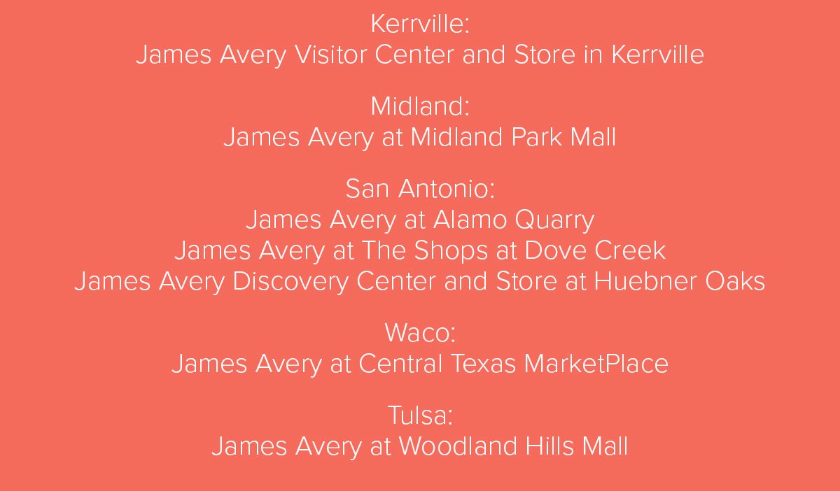 Kerrville: James Avery Visitor Center and Store in Kerrville Midland: James Avery at Midland Park Mall San Antonio: James Avery at Alamo Quarry James Avery at The Shops at Dove Creek James Avery Discovery Center and Store at Huebner Oaks Waco: James Avery at Central Texas MarketPlace Tulsa: James Avery at Woodland Hills Mall