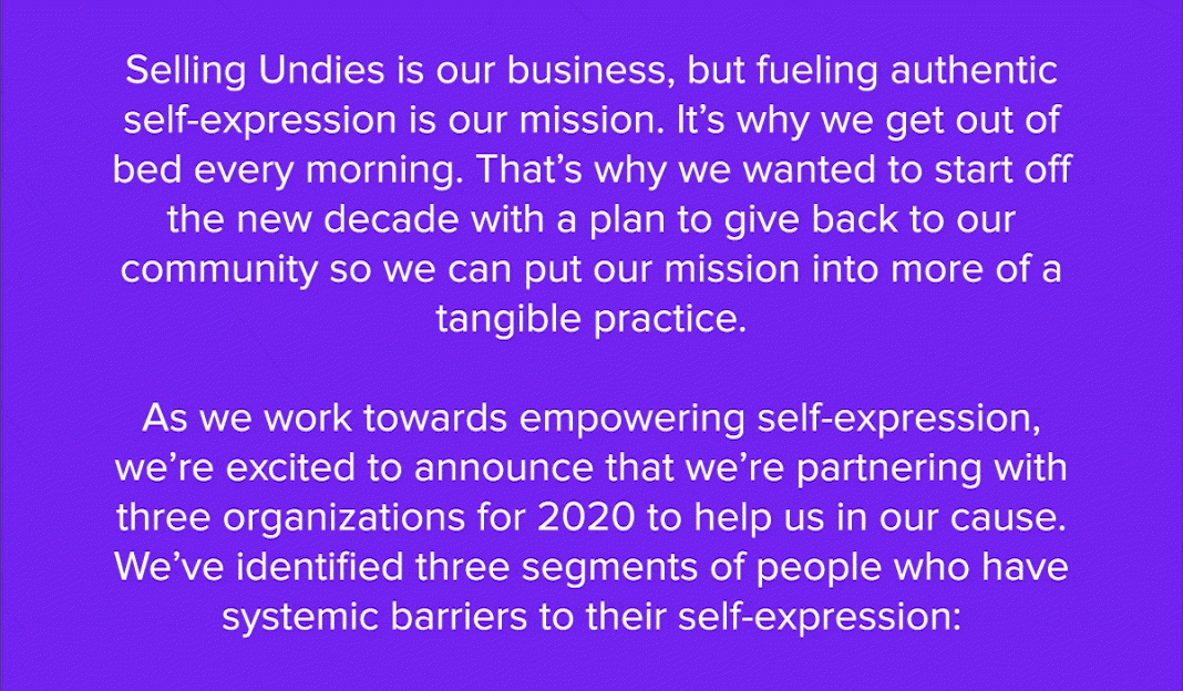 Selling Undies is our business, but fueling authentic self-expression is our mission. It’s why we get out of bed every morning. That’s why we wanted to start off the new decade with a plan to give back to our community and so we can put our mission into more of a tangible practice. As we work towards empowering self-expression, we’re excited to announce that we’re partnering with three organizations for 2020 to help us in our cause. We’ve identified three segments of people who have systemic barriers to their self-expression: 