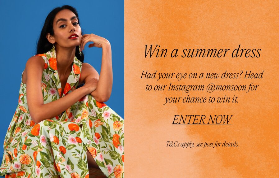 'Win a summer dress Had your eye on a new dress? Head to our Instagram @monsoon for your chance to win it. ENTER NOW T&Cs apply, see post for details.