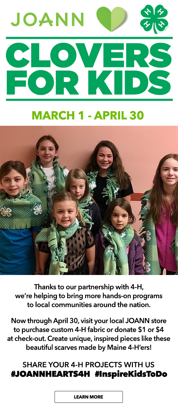 Clovers for Kids. March 1 - April 30 Thanks to our partnership with 4-H, we are helping to bring more hands-on programs to local communities around the nation. Now through April 30, visit your local JOANN store to purchase custom 4-H fabric or donate $1 or $4 at check-out. Create unique, inspired pieces like these beautiful scarves made by Maine 4-H'ers!. LEARN MORE.