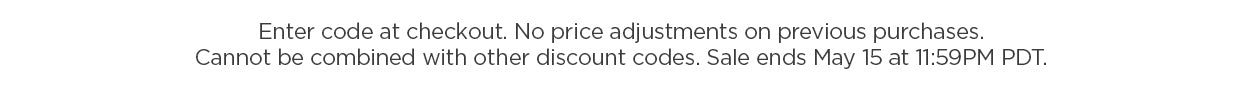 Enter code at checkout. No price adjustments on previous purchases. Cannot be combined with other discount codes. Sale ends May 15 at 11:59PM PDT