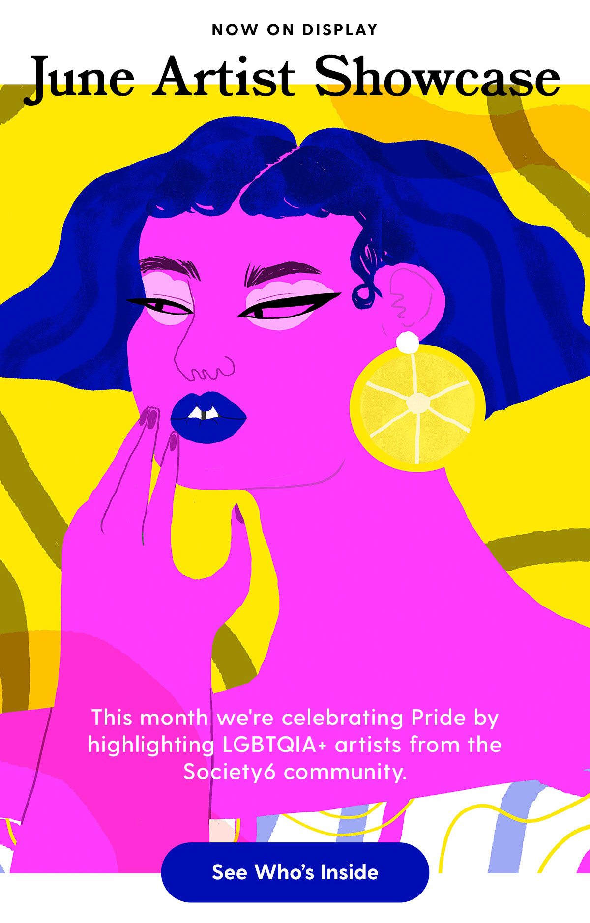 NOW ON DISPLAY: The June Artist Showcase. This month we're celebrating Pride Month by highlighting LGBTQIA+ artists from the Society6 community. See Who's Inside