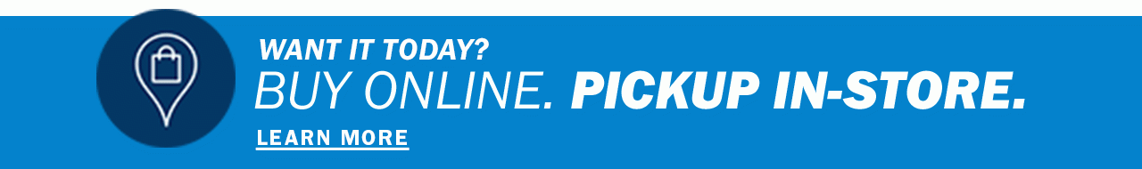 WANT IT TODAY? BUY ONLINE. PICKUP IN-STORE. LEARN MORE