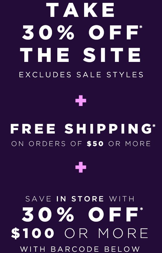 30% off the entire site (excludes sale styles), ends 11/15 + Free Shipping on all orders of $50 or more, ends 11/15 + 30% off $100 or more, in stores only with barcode, ends 11/15 + Save an extra 40% off sale styles, in stores and online, for a limited time
