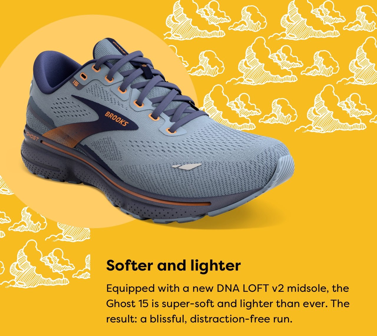 Softer and lighter | Equipped with a new DNA LOFT v2 midsole, the Ghost 15 is super-soft and lighter than ever. The result; a blissful, distraction-free run.