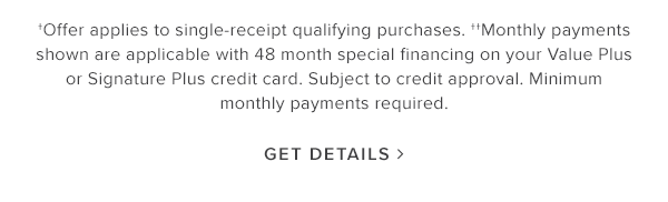 Offers applies to single0receipt qualifying purchases. Monthly payments shown are applicable with 48 months special financing on your Value Plus or Signature Plus credit card. Subject to credit approval. Minimum monthly payments required. Get details.