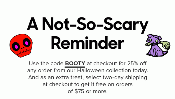 Use the code BOOTY at checkout for 25% off any order from our Halloween collection today. And as an extra treat, select two-day shipping at checkout to get it free on orders of $100 or more. Offer expires October 28th, 2019 11:59PM PST. Cannot be combined with any other offer. Discount does not apply to Packs or Membership. Promo applies to select prints only. Free two-day shipping does not apply to orders outside the United States.