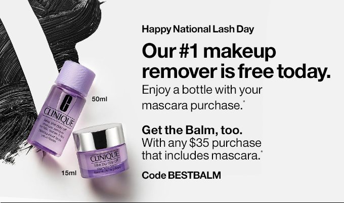 Happy National Lash DayOur #1 makeup removeris free today.Enjoy a bottle with your mascara purchase.*Get the Balm, too.With any $35 purchase that includes mascara.*Silky Cleansing Balm melts away makeup.Code BESTBALM