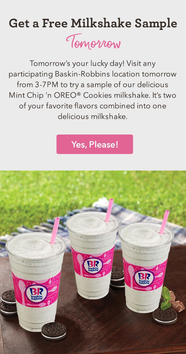 Tomorrow's your lucky day! Visit any participating Baskin-Robbins location tomorrow from 3-7PM to try a sample of our delicious Mint Chip 'n OREO® Cookies milkshake. It's two of your favorite flavors combined into one delicious milkshake.