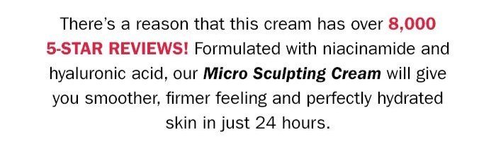 There's a reason that this cream has over 8,000 5-star reviews! Formulated with niacinamide and hyaluronic acid, our micro-sculpting cream will give you smoother, firming feeling and perfectly hydrated skin in just 24 hours. Experience the hype buy our #1 selling moisturizer for 25% off today! Shop Now