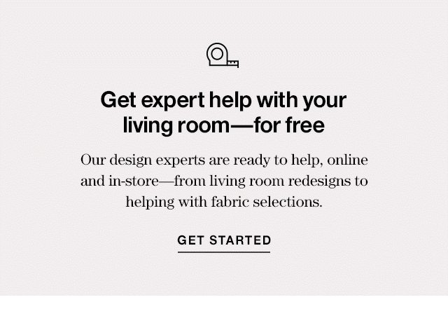 Get expert help with your living room—for free Our design experts are ready to help, online and in-store—from living room redesigns to helping with fabric selections. GET STARTED