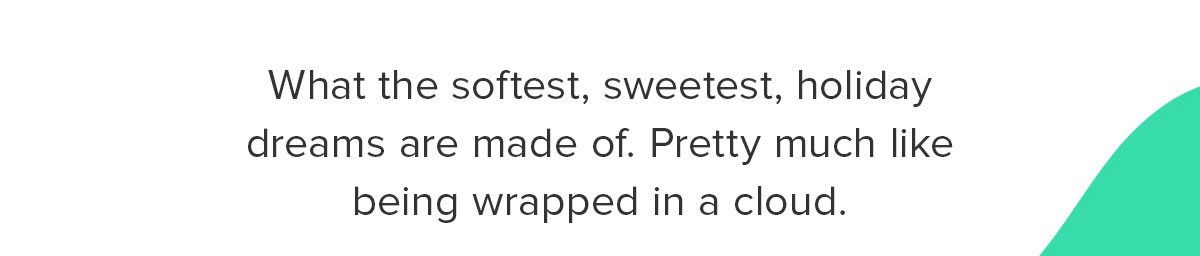 What the softest, sweetest, holiday dreams are made of. Pretty much like being wrapped in a cloud. 