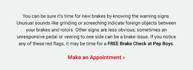 You can be sure it’s time for new brakes by knowing the warning signs. Unusual sounds like grinding or screeching indicate foreign objects between your brakes and rotors. Other signs are less obvious; sometimes an unresponsive pedal or veering to one side can be a brake issue. If you notice any of these red flags, it may be time for a FREE Brake Check at Pep Boys. Make an Appointment >