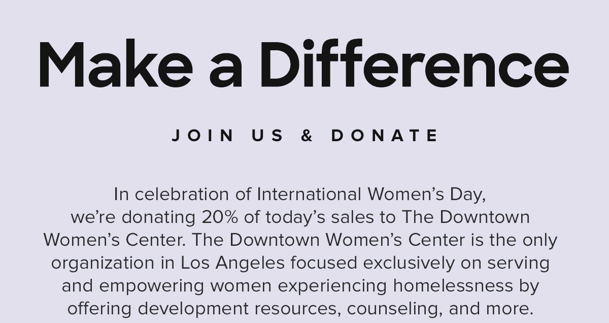 Make a Difference | Join Us & Donate | In celebration of International Women's Day, we're donating 20% of today's sales to The Downtown Women's Center. The Downtown Women's Center is the only organization in Los Angeles focused exclusively on serving and empowering women experiencing homelessness by offering development resources, counseling, and more.