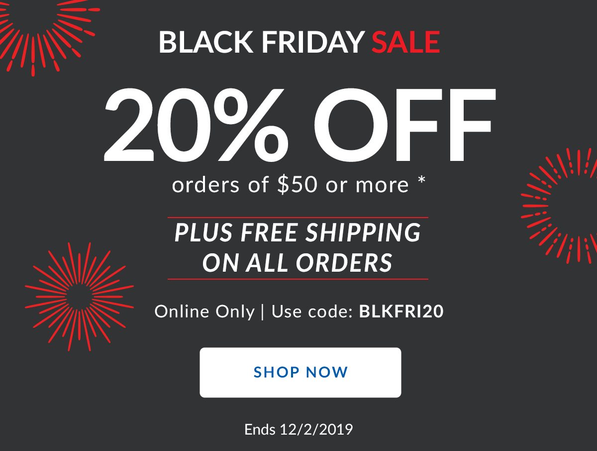 BLACK FRIDAY SALE | 20% OFF orders of $50 or more * | PLUS FREE SHIPPING ON ALL ORDERS | Online Only | Use code: BLKFRI20 | SHOP NOW | Ends 12/2/2019