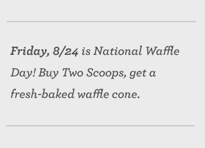 Friday, 8/24 is National Waffle Day! Buy Two Scoops, get a fresh-baked waffle cone.