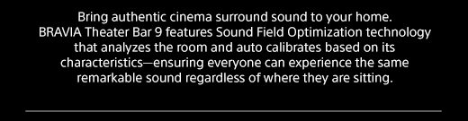 Bring authentic cinema surround sound to your home. BRAVIA Theater Bar 9 features Sound Field Optimization technology that analyzes the room and auto calibrates based on its characteristics—ensuring everyone can experience the same remarkable sound regardless of where they are sitting.