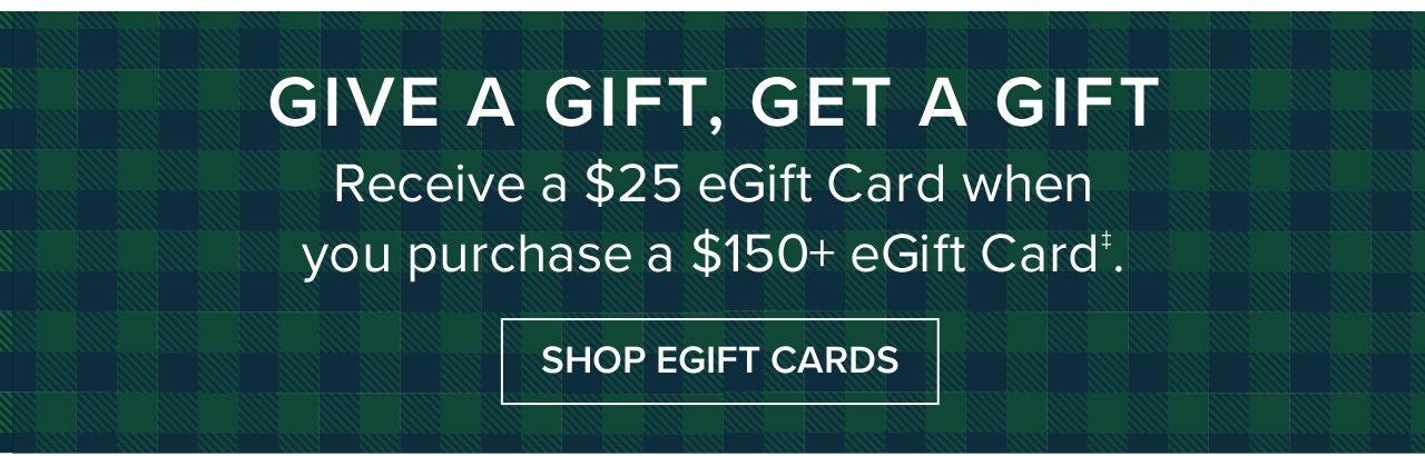 Give A Gift, Get A Gift Receive a $25 eGift Card when you purchase a $150+ eGift Card. Shop EGift Cards