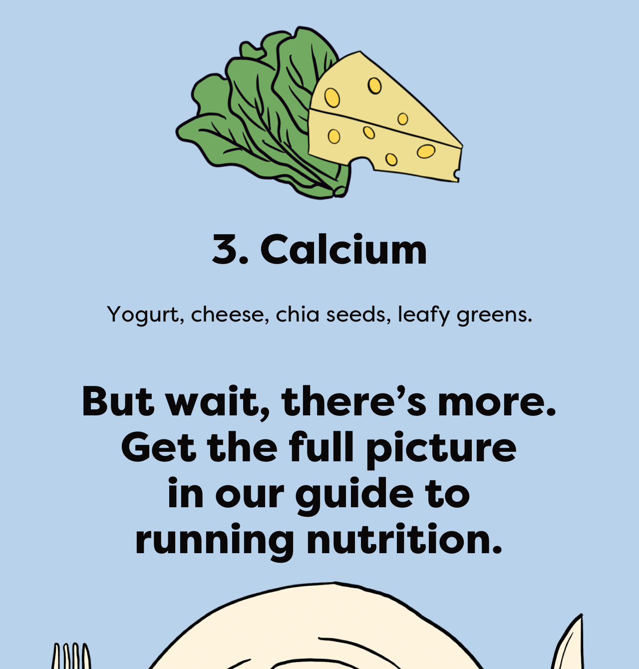 3. Calcium - Yogurt, cheese, chia seeds, leafy greens. - But wait, there's more. Get the full picture in our guide to running nutrition.