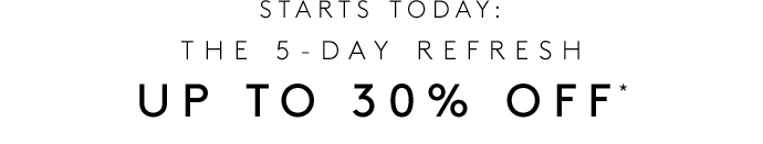 STARTS TODAY: THE 5-DAY REFRESH UP TO 30% OFF*