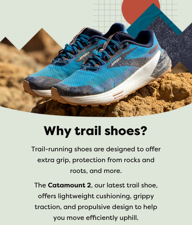 Why trail shoes? - Trail-running shoes are designed to offer extra grip, protection from rocks and roots, and more. - The Catamount 2, our latest trail shoe, offers lightweight cushioning, grippy traction, and propulsive design to help you move efficiently uphill.