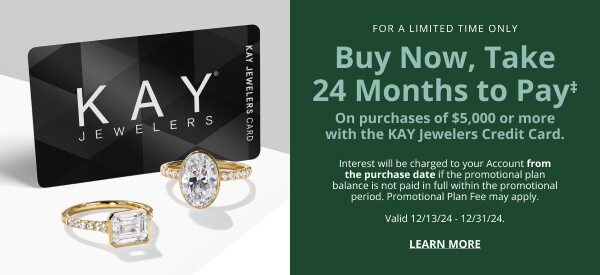 For a limited Time Only Buy now, Take 24 Months to pay‡ On purchases of $5,000 or more with the KAY Jewelers Credit Card. Interest will be charged to your Account from the purchase date if the promotional plan balance is not paid in full within the promotional period. Promotional Plan fee may apply. Valid 12/13/24 - 12/31/24. Learn more >